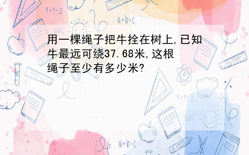 用一棵绳子把牛拴在树上,已知牛最远可绕37.68米,这根绳子至少有多少米?