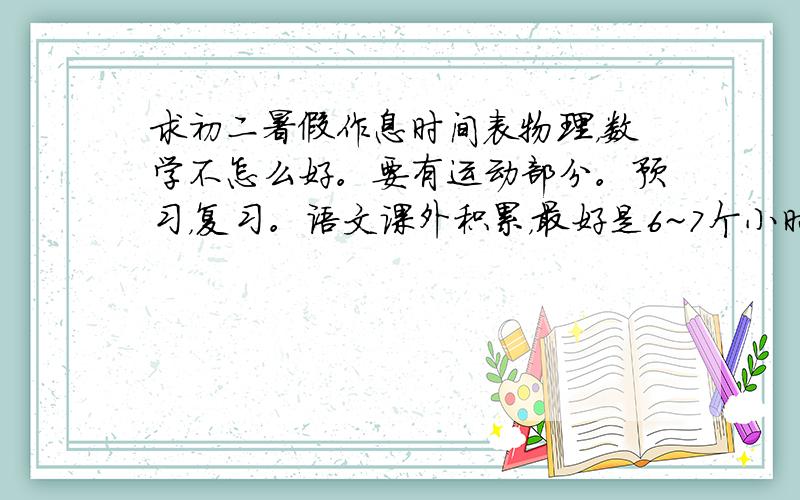 求初二暑假作息时间表物理，数学不怎么好。要有运动部分。预习，复习。语文课外积累，最好是6~7个小时看书，4~5也还行。分清时间段。要有看电视的时间。