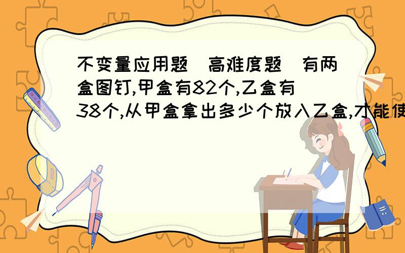 不变量应用题(高难度题)有两盒图钉,甲盒有82个,乙盒有38个,从甲盒拿出多少个放入乙盒,才能使两盒中图钉个数相等?