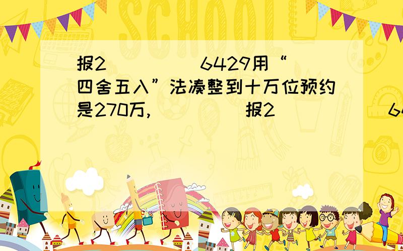 报2（ ）（ ）6429用“四舍五入”法凑整到十万位预约是270万,（ ）（ ）报2（  ）（  ）6429用“四舍五入”法凑整到十万位预约是270万,（    ）（     ）巾的数字可能是（      ）