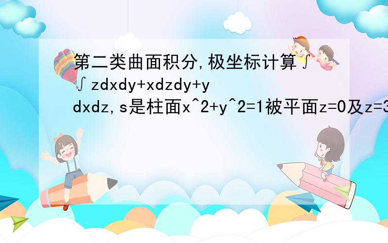 第二类曲面积分,极坐标计算∫∫zdxdy+xdzdy+ydxdz,s是柱面x^2+y^2=1被平面z=0及z=3 所截部分的外侧.那个∫∫下面有s,算 ∫∫xdydz ,以柱面坐标系代换 x=cost ,y=sint,z=z 将柱面分为前侧和后侧,可是这样,