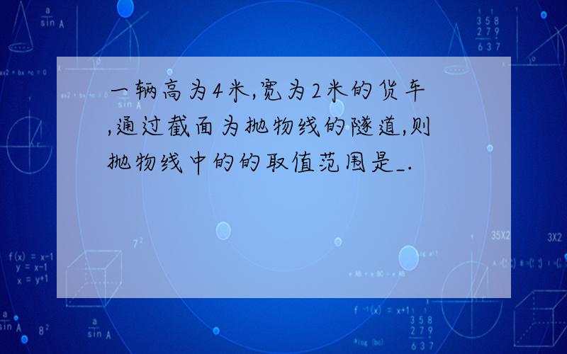 一辆高为4米,宽为2米的货车,通过截面为抛物线的隧道,则抛物线中的的取值范围是_.