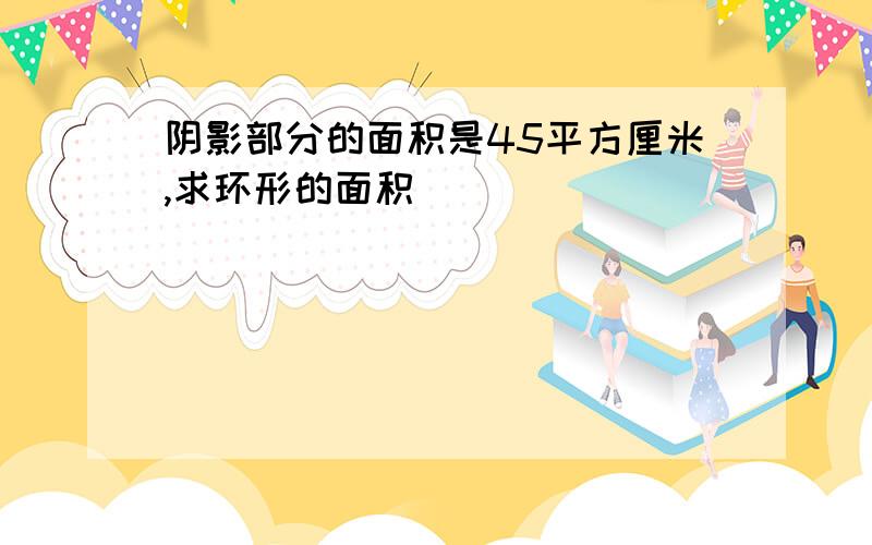 阴影部分的面积是45平方厘米,求环形的面积