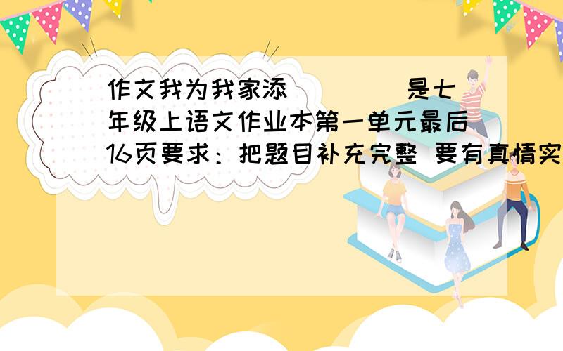 作文我为我家添____ 是七年级上语文作业本第一单元最后16页要求：把题目补充完整 要有真情实感 标点正确 500-800字