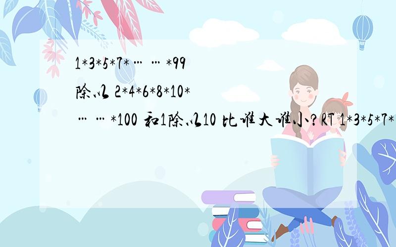 1*3*5*7*……*99 除以 2*4*6*8*10*……*100 和1除以10 比谁大谁小?RT 1*3*5*7*……*99 除以 2*4*6*8*10*……*100 和1除以10 比谁大谁小?