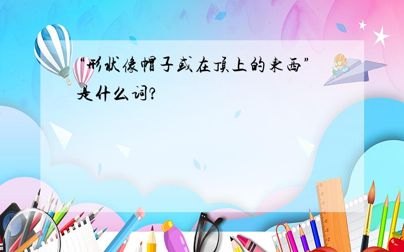 “形状像帽子或在顶上的东西”是什么词?