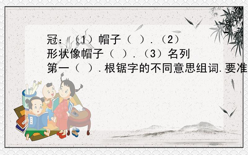 冠：（1）帽子（ ）.（2）形状像帽子（ ）.（3）名列第一（ ）.根锯字的不同意思组词.要准确,跟字典差不多,