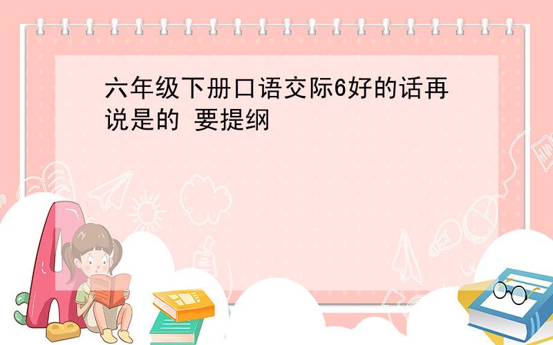 六年级下册口语交际6好的话再说是的 要提纲