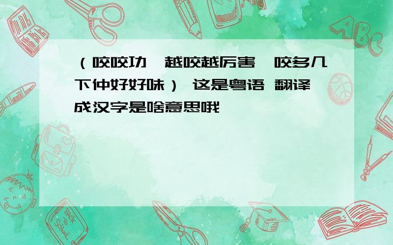 （咬咬功,越咬越厉害,咬多几下仲好好味） 这是粤语 翻译成汉字是啥意思哦