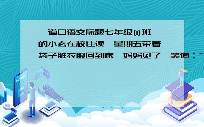 一道口语交际题七年级(1)班的小玄在校住读,星期五带着一袋子脏衣服回到家,妈妈见了,笑道：“我们家小玄越来越懂事了,还知道带礼品回家看妈妈哟!”你若是小玄,你应该怎样回答妈妈?