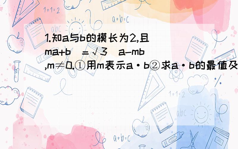 1.知a与b的模长为2,且|ma+b|=√3|a-mb|,m≠0.①用m表示a·b②求a·b的最值及此时a与b的夹角.2.设函数f（x）=1-2a-2acosx-2sin²x的最小值为g（a）.①求g（a）②求使g（a）=1/2的a的值及此时f（x）的最大