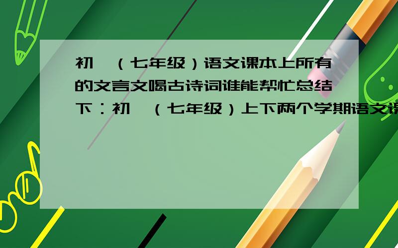 初一（七年级）语文课本上所有的文言文喝古诗词谁能帮忙总结下：初一（七年级）上下两个学期语文课本上所有的文言文和古诗词我要复印出来留做备用,悬赏100,一定要完整的,