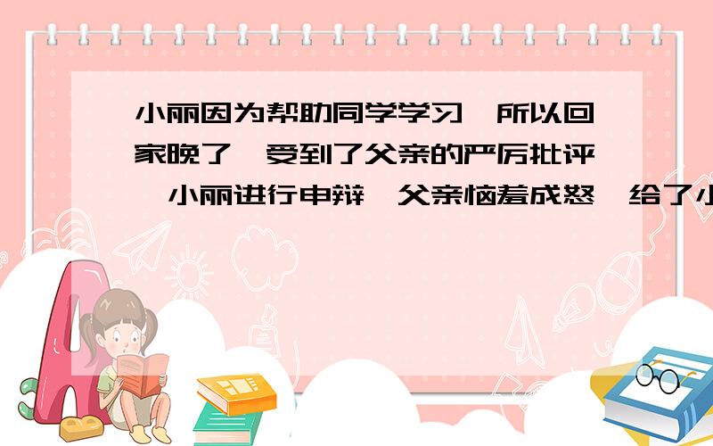 小丽因为帮助同学学习,所以回家晚了,受到了父亲的严厉批评,小丽进行申辩,父亲恼羞成怒,给了小丽一耳光,小丽一气之下离家出走了.你认为小丽应当离家出走吗?为什么?（请做到说理充分,条