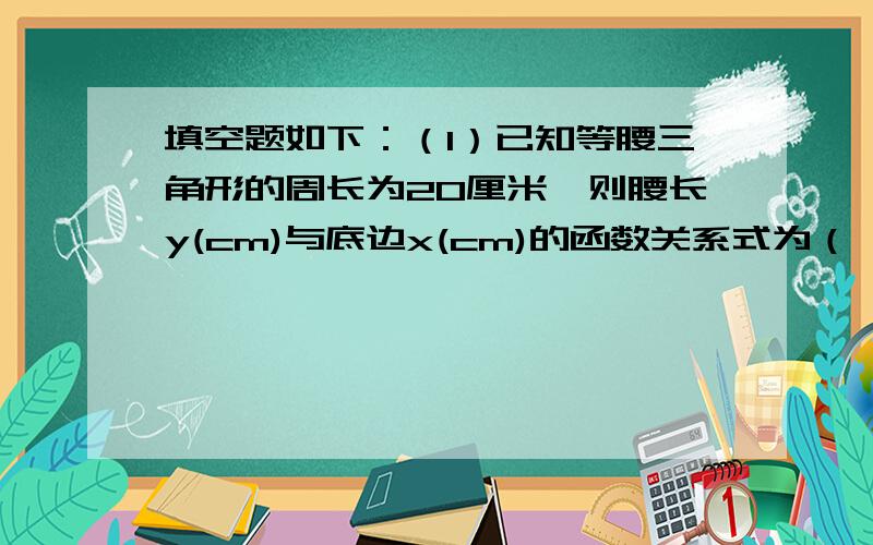 填空题如下：（1）已知等腰三角形的周长为20厘米,则腰长y(cm)与底边x(cm)的函数关系式为（ ）.（2）一次函数y=1-5x经过点（0,）与点（?,0）,y随x的增大而（ ）.（3）已知一次函数y=-(k-1)x+5,随着