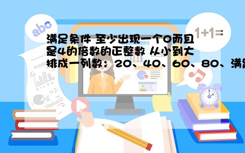 满足条件 至少出现一个0而且是4的倍数的正整数 从小到大排成一列数：20、40、60、80、满足条件 至少出现一个0而且是4的倍数的正整数 从小到大排成一列数：20、40、60、80、100、104……则第1