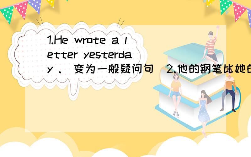 1.He wrote a letter yesterday .(变为一般疑问句)2.他的钢笔比她的漂亮.（汉译英）3.他正在屋里唱歌.（汉译英）