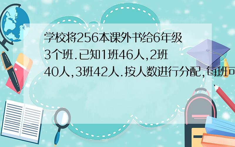 学校将256本课外书给6年级3个班.已知1班46人,2班40人,3班42人.按人数进行分配,每班可分到多少本