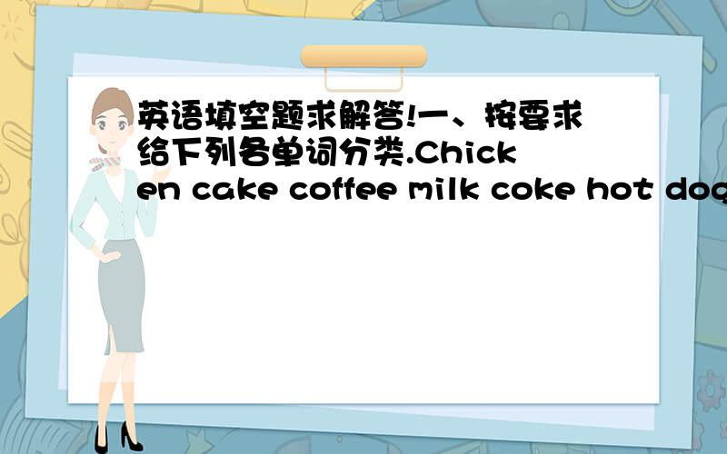 英语填空题求解答!一、按要求给下列各单词分类.Chicken cake coffee milk coke hot dog meat juice tea（茶）食物：_______________________________________________________饮料：___________________________________________________