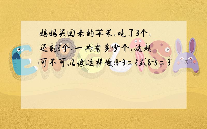 妈妈买回来的苹果,吃了3个,还剩5个,一共有多少个,这题可不可以像这样做：8-3=5或8-5=3