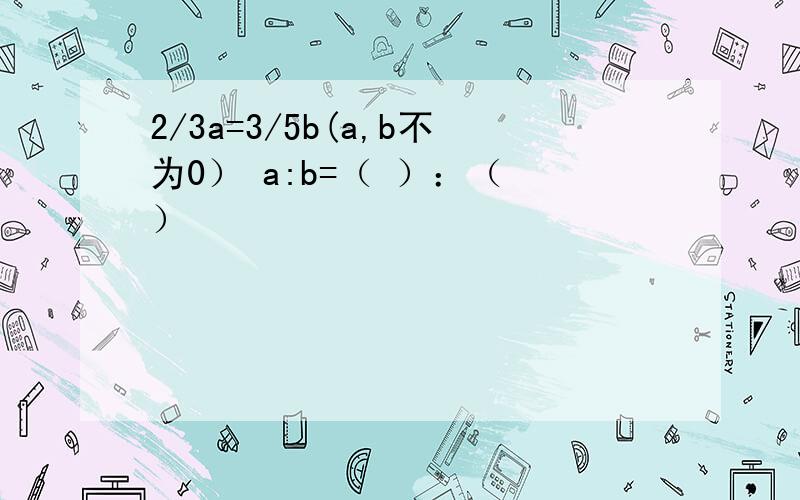 2/3a=3/5b(a,b不为0） a:b=（ ）：（ ）