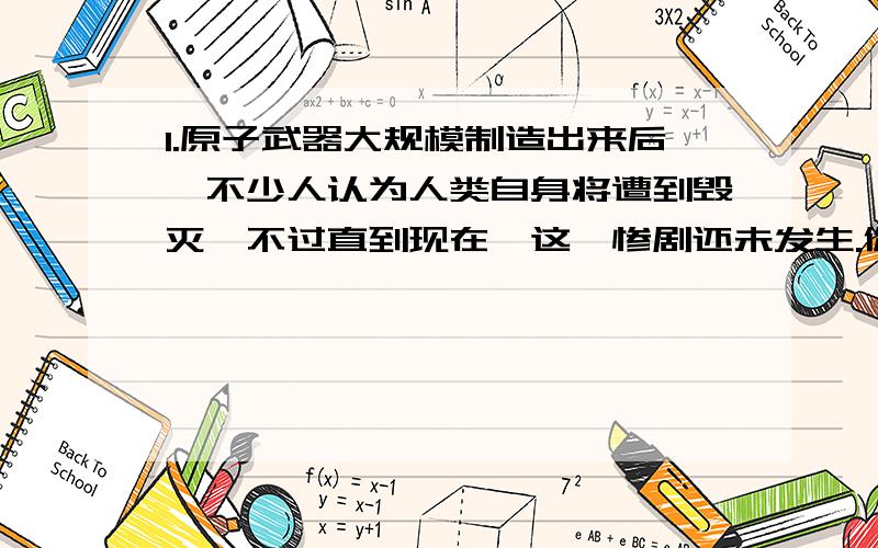 1.原子武器大规模制造出来后,不少人认为人类自身将遭到毁灭,不过直到现在,这一惨剧还未发生.你认为制约原子武器大规模使用的因素有哪些?人类能够永久的避免这一惨剧吗?2.如果克隆人的