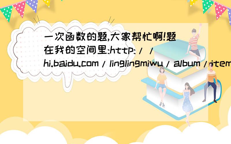 一次函数的题,大家帮忙啊!题在我的空间里:http://hi.baidu.com/linglingmiwu/album/item/ad9072241d109e2d8644f9e7.html