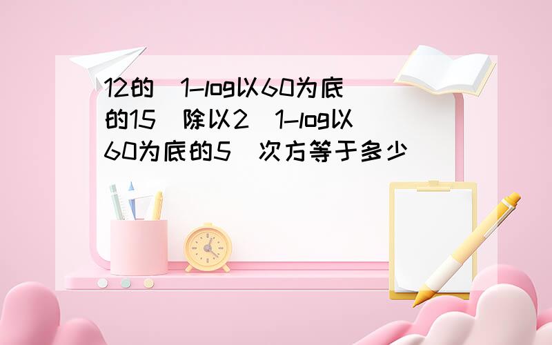 12的(1-log以60为底的15)除以2(1-log以60为底的5)次方等于多少