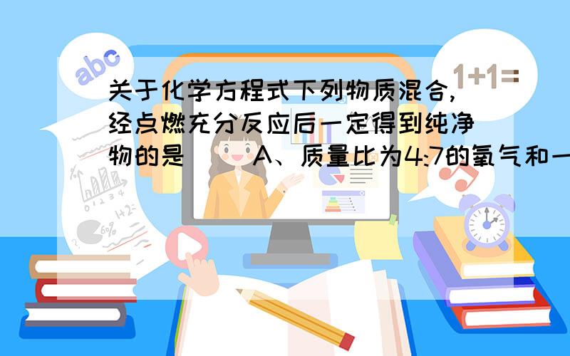 关于化学方程式下列物质混合,经点燃充分反应后一定得到纯净物的是( )A、质量比为4:7的氧气和一氧化碳 B、体积比为5:2的空气和氧气C、分子数比为1:2的甲烷和氧气 D、原子数比为2:1的氢气和