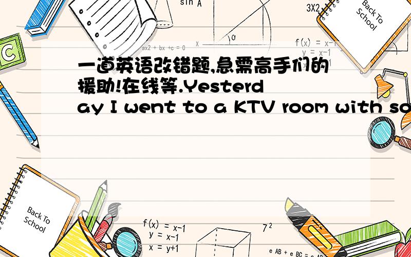 一道英语改错题,急需高手们的援助!在线等.Yesterday I went to a KTV room with some of my good friend for the first time.I was in bad mood the whole afternoon because I didn't do well the English exam.At the KTV,everybody sang popular s