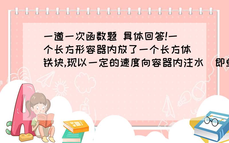 一道一次函数题 具体回答!一个长方形容器内放了一个长方体铁块,现以一定的速度向容器内注水（即单位时间内注入容器的水的体积不变）,某一时刻容器内水面离容器口的距离p（cm）与注水