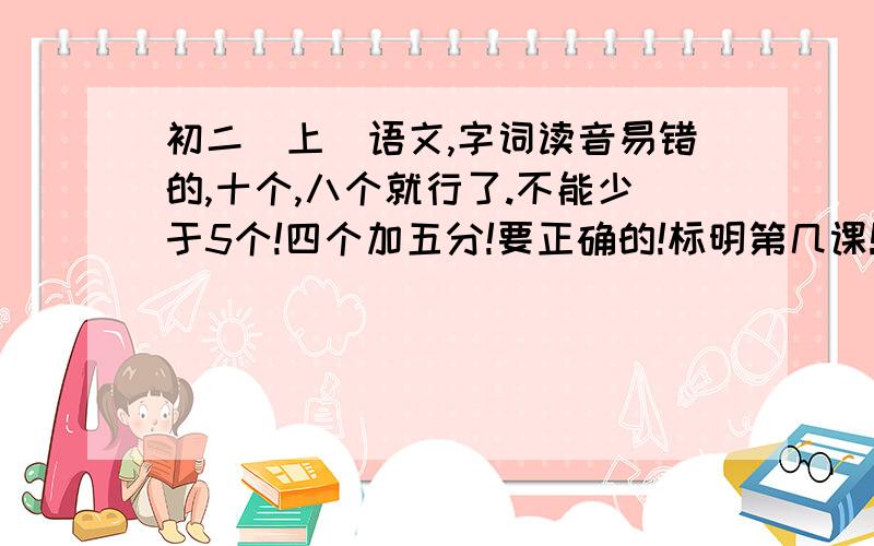 初二（上）语文,字词读音易错的,十个,八个就行了.不能少于5个!四个加五分!要正确的!标明第几课!只要生字就可以了!谢谢谢谢啦!