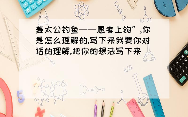 姜太公钓鱼——愿者上钩”,你是怎么理解的,写下来我要你对话的理解,把你的想法写下来