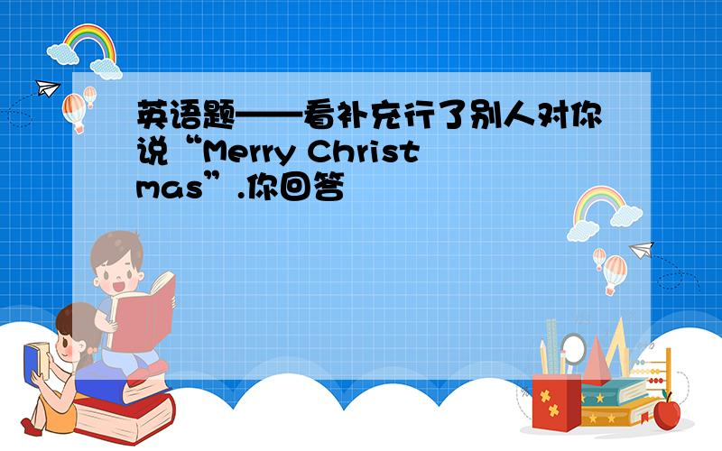 英语题——看补充行了别人对你说“Merry Christmas”.你回答