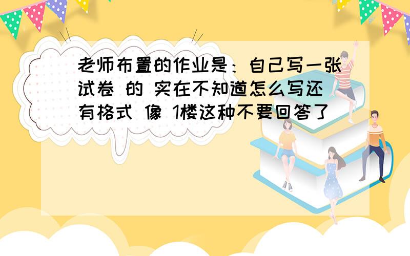 老师布置的作业是：自己写一张试卷 的 实在不知道怎么写还有格式 像 1楼这种不要回答了