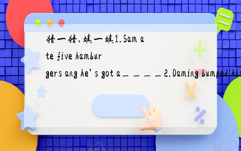 猜一猜,填一填1.Sam ate five hamburgers ang he’s got a____2.Daming bumped his head and he’s got a____3.Amy wore a skirt in cold weather and she’s got a ____4.The doctor took her temperature,she’s got a____5.Xiaoxiao ate thirty sweets.She