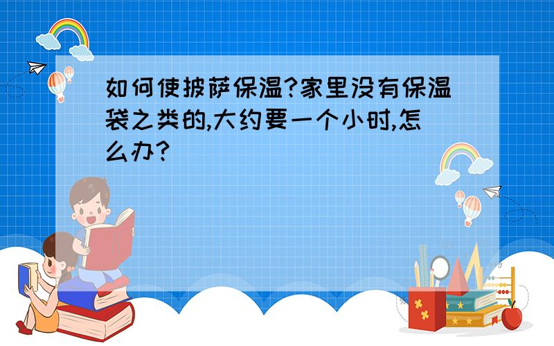 如何使披萨保温?家里没有保温袋之类的,大约要一个小时,怎么办?