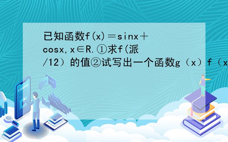 已知函数f(x)＝sinx＋cosx,x∈R.①求f(派/12）的值②试写出一个函数g（x）f（x）＝cosx,并求g（x）的单调区间