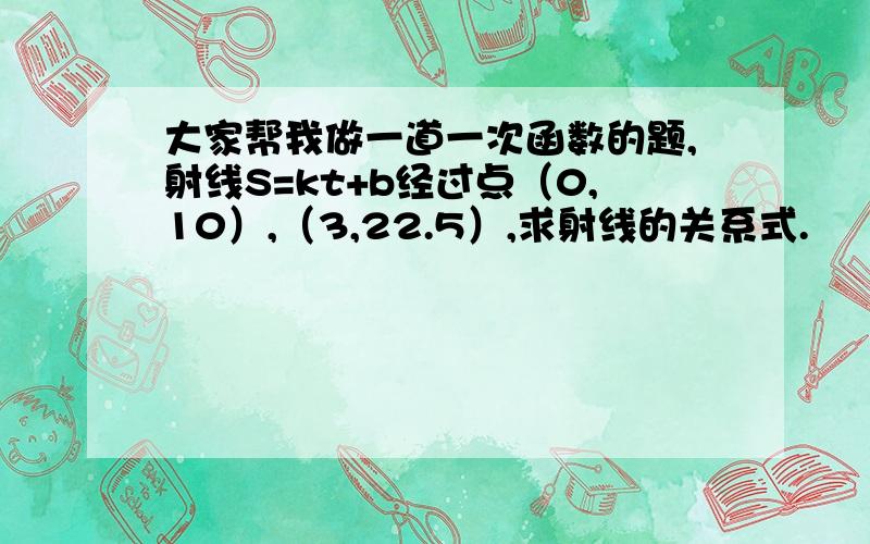 大家帮我做一道一次函数的题,射线S=kt+b经过点（0,10）,（3,22.5）,求射线的关系式.