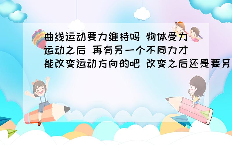 曲线运动要力维持吗 物体受力运动之后 再有另一个不同力才能改变运动方向的吧 改变之后还是要另一个不同方向的力吧 然后一个又一个不同方向的力来维持曲线 要是没了不同方向的力维