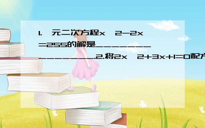 1.一元二次方程x^2-2x=255的解是______________.2.将2x^2+3x+1=0配方后得2（_______)^2=___________.