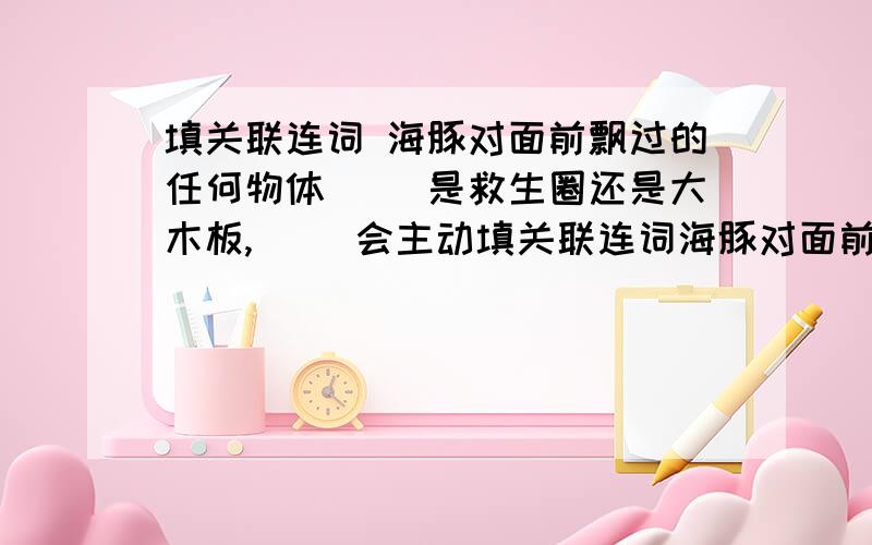 填关联连词 海豚对面前飘过的任何物体（ ）是救生圈还是大木板,（ ）会主动填关联连词海豚对面前飘过的任何物体（ ）是救生圈还是大木板,（ ）会主动上前救助