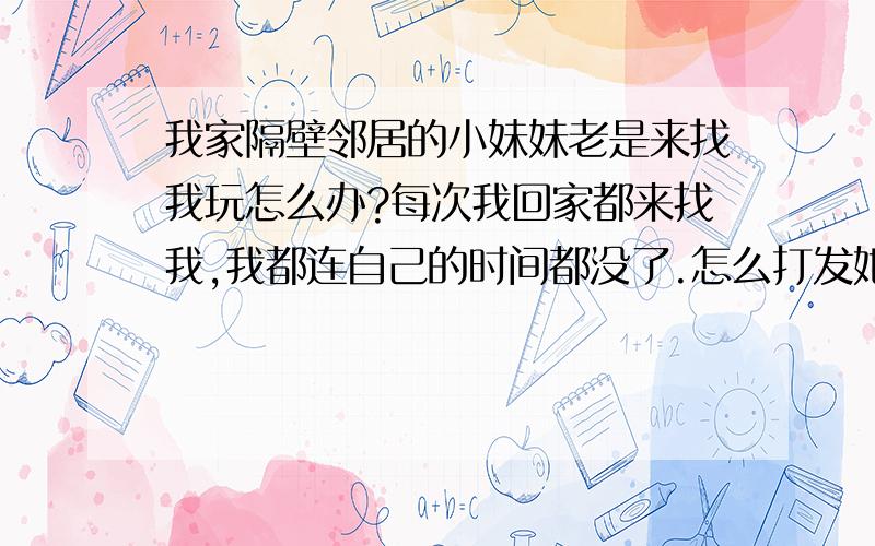 我家隔壁邻居的小妹妹老是来找我玩怎么办?每次我回家都来找我,我都连自己的时间都没了.怎么打发她?