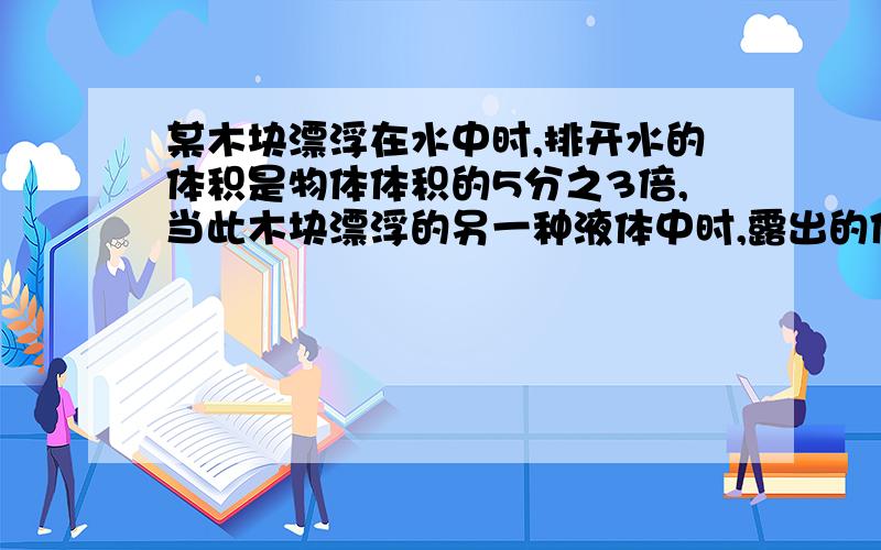 某木块漂浮在水中时,排开水的体积是物体体积的5分之3倍,当此木块漂浮的另一种液体中时,露出的体积是物体体积的5分之1倍,求（1）木块的密度 (2)另一种液体的密度~