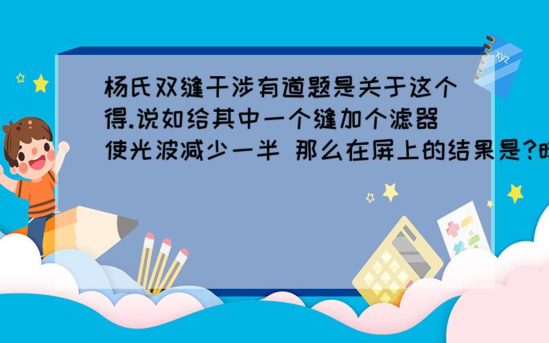 杨氏双缝干涉有道题是关于这个得.说如给其中一个缝加个滤器使光波减少一半 那么在屏上的结果是?暗的越亮 亮的越暗 为什么?路程差怎么算？