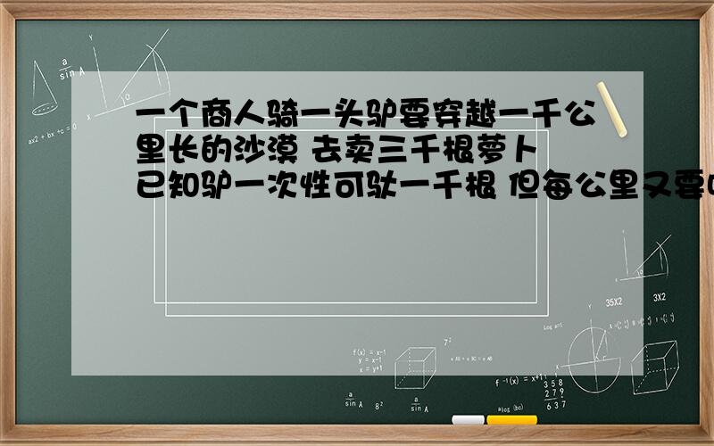 一个商人骑一头驴要穿越一千公里长的沙漠 去卖三千根萝卜 已知驴一次性可驮一千根 但每公里又要吃掉...一个商人骑一头驴要穿越一千公里长的沙漠 去卖三千根萝卜 已知驴一次性可驮一