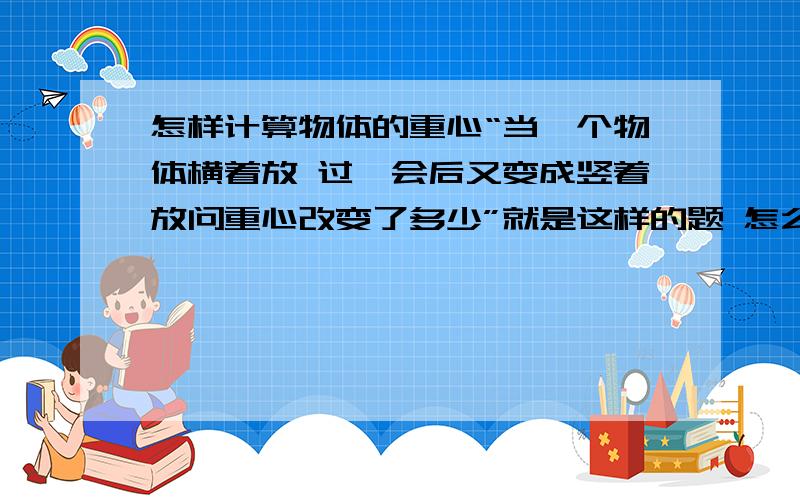 怎样计算物体的重心“当一个物体横着放 过一会后又变成竖着放问重心改变了多少”就是这样的题 怎么算啊或者说算这类题的依据拾什么该从何入手一根长为L的绳子搭在一个定滑轮上 然后