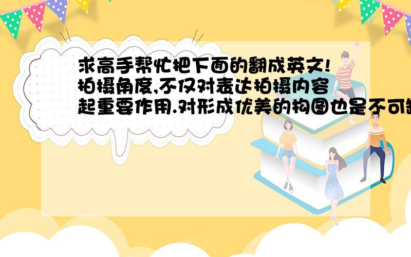 求高手帮忙把下面的翻成英文!拍摄角度,不仅对表达拍摄内容起重要作用.对形成优美的构图也是不可缺少的重要环节.不同的角度,拍出的照片差别很大.变换一下角度,能直接影响画面结构.例