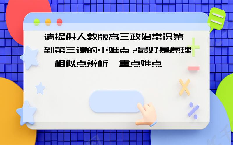 请提供人教版高三政治常识第一到第三课的重难点?最好是原理,相似点辨析,重点难点