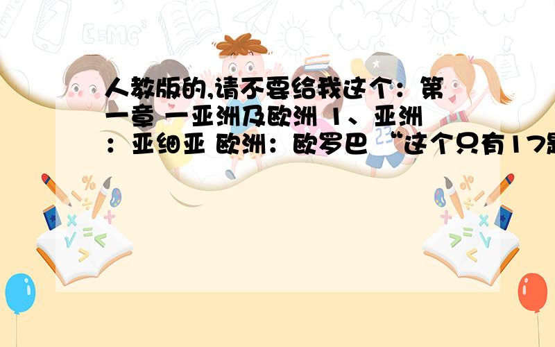 人教版的,请不要给我这个：第一章 一亚洲及欧洲 1、亚洲：亚细亚 欧洲：欧罗巴 “这个只有17题,不全面,不要这个.要其他的!（最佳答案追加30分）snjlzc：好像还有点少吧？有些章节没有呀