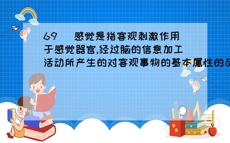 69． 感觉是指客观刺激作用于感觉器官,经过脑的信息加工活动所产生的对客观事物的基本属性的反映.感觉作为认识过程的初级阶段,为知觉和其他复杂认识过程提供最基本的原始材料.感觉的